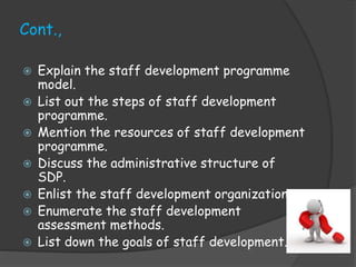 Cont.,
 Explain the staff development programme
model.
 List out the steps of staff development
programme.
 Mention the resources of staff development
programme.
 Discuss the administrative structure of
SDP.
 Enlist the staff development organization.
 Enumerate the staff development
assessment methods.
 List down the goals of staff development.
 