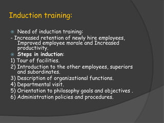 Induction training:
 Need of induction training:
- Increased retention of newly hire employees,
Improved employee morale and Increased
productivity.
 Steps in induction:
1) Tour of facilities.
2) Introduction to the other employees, superiors
and subordinates.
3) Description of organizational functions.
4) Departmental visit.
5) Orientation to philosophy goals and objectives .
6) Administration policies and procedures.
 