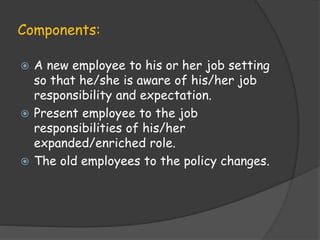 Components:
 A new employee to his or her job setting
so that he/she is aware of his/her job
responsibility and expectation.
 Present employee to the job
responsibilities of his/her
expanded/enriched role.
 The old employees to the policy changes.
 