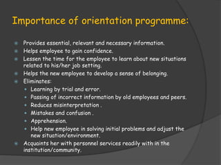 Importance of orientation programme:
 Provides essential, relevant and necessary information.
 Helps employee to gain confidence.
 Lessen the time for the employee to learn about new situations
related to his/her job setting.
 Helps the new employee to develop a sense of belonging.
 Eliminates:
 Learning by trial and error.
 Passing of incorrect information by old employees and peers.
 Reduces misinterpretation .
 Mistakes and confusion .
 Apprehension.
 Help new employee in solving initial problems and adjust the
new situation/environment.
 Acquaints her with personnel services readily with in the
institution/community.
 