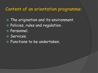 Content of an orientation programme:
 The origination and its environment.
 Policies, rules and regulation.
 Personnel.
 Services.
 Functions to be undertaken.
 