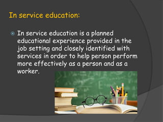 In service education:
 In service education is a planned
educational experience provided in the
job setting and closely identified with
services in order to help person perform
more effectively as a person and as a
worker.
 