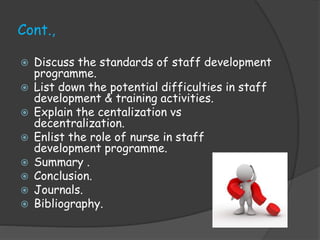 Cont.,
 Discuss the standards of staff development
programme.
 List down the potential difficulties in staff
development & training activities.
 Explain the centalization vs
decentralization.
 Enlist the role of nurse in staff
development programme.
 Summary .
 Conclusion.
 Journals.
 Bibliography.
 