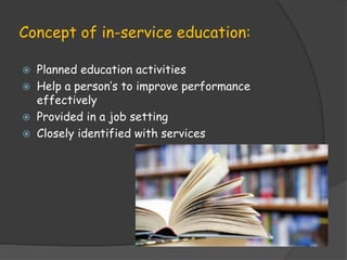 Concept of in-service education:
 Planned education activities
 Help a person’s to improve performance
effectively
 Provided in a job setting
 Closely identified with services
 