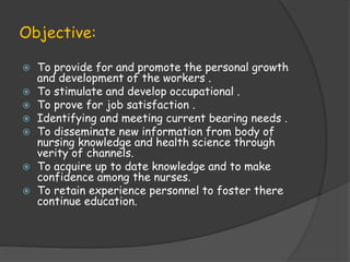 Objective:
 To provide for and promote the personal growth
and development of the workers .
 To stimulate and develop occupational .
 To prove for job satisfaction .
 Identifying and meeting current bearing needs .
 To disseminate new information from body of
nursing knowledge and health science through
verity of channels.
 To acquire up to date knowledge and to make
confidence among the nurses.
 To retain experience personnel to foster there
continue education.
 
