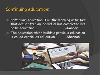 Continuing education:
 Continuing education is all the learning activities
that occur after an individual has completed his
basic education . -Cooper
 The education which builds a previous education
is called continues education . -Shannon
 