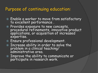 Purpose of continuing education:
 Enable a worker to move from satisfactory
to excellent performance .
 Provides exposure to new concepts,
procedural refinements, innovative product
applications, or acquisition of increased
expertise.
 Ensure professional development.
 Increase ability in order to solve the
problem in a clinical teaching/
administrative area.
 Improve the ability to communicate or
participate in research work.
 