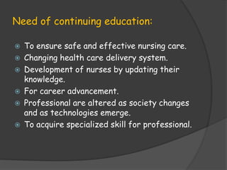 Need of continuing education:
 To ensure safe and effective nursing care.
 Changing health care delivery system.
 Development of nurses by updating their
knowledge.
 For career advancement.
 Professional are altered as society changes
and as technologies emerge.
 To acquire specialized skill for professional.
 