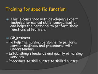 Training for specific function:
 This is concerned with developing expert
technical or manual skills, communication
and helps the personnel to perform their
functions effectively.
 Objectives:
- To help the nursing personnel to perform
correct methods and procedures with
understanding.
- Establishing standards and quality of nursing
services.
- Procedure to skill nurses to skilled nurses.
 