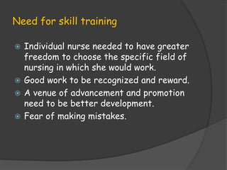 Need for skill training
 Individual nurse needed to have greater
freedom to choose the specific field of
nursing in which she would work.
 Good work to be recognized and reward.
 A venue of advancement and promotion
need to be better development.
 Fear of making mistakes.
 