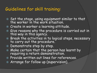 Guidelines for skill training:
 Set the stage, using equipment similar to that
the worker in the work situation.
 Create in worker a learning attitude.
 Give reasons why the procedure is carried out in
this way in this agency.
 Break the activities in to logical steps, necessary
to carry out the procedure.
 Demonstrate step by step.
 Make certain that the person has learnt by
requiring a return demonstration.
 Provide written out lines for references.
 Arrange for follow up (supervision).
 