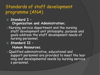 Standards of staff development
programme (ANA)
 Standard I –
Organization and Administration;
- Nursing service department and the nursing
staff development unit philosophy, purpose and
goals address the staff development needs of
nursing personnel.
 Standard II –
Human Resources;
- Qualified administrative, educational and
support personnel are provided to meet the lear
ning and developmental needs by nursing service
s personnel.
 