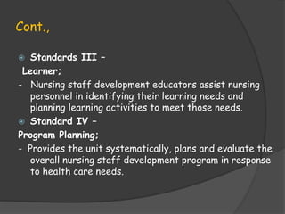 Cont.,
 Standards III –
Learner;
- Nursing staff development educators assist nursing
personnel in identifying their learning needs and
planning learning activities to meet those needs.
 Standard IV –
Program Planning;
- Provides the unit systematically, plans and evaluate the
overall nursing staff development program in response
to health care needs.
 