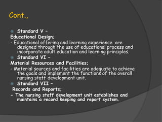 Cont.,
 Standard V –
Educational Design;
- Educational offering and learning experience are
designed through the use of educational process and
incorporate adult education and learning principles.
 Standard VI –
Material Resources and Facilities;
- Material sources and facilities are adequate to achieve
the goals and implement the functions of the overall
nursing staff development unit.
 Standard VII –
Records and Reports;
- The nursing staff development unit establishes and
maintains a record keeping and report system.
 