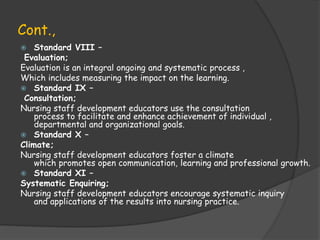 Cont.,
 Standard VIII –
Evaluation;
Evaluation is an integral ongoing and systematic process ,
Which includes measuring the impact on the learning.
 Standard IX –
Consultation;
Nursing staff development educators use the consultation
process to facilitate and enhance achievement of individual ,
departmental and organizational goals.
 Standard X –
Climate;
Nursing staff development educators foster a climate
which promotes open communication, learning and professional growth.
 Standard XI –
Systematic Enquiring;
Nursing staff development educators encourage systematic inquiry
and applications of the results into nursing practice.
 