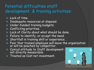 Potential difficulties staff
development & training activities:
 Lack of time.
 Inadequate resources at disposal.
 Under-funded training budgets.
 Conflicting priorities.
 Lack of Clarity about what should be done.
 Failure to identify, or accept the need.
 Shortfall in training skill or experience .
 Fear that trained employee will leave the organization
or will be poached by competitor.
 Cynical attitude to Staff development-
not directly measurable.
 Treated as Cost not investment.
 