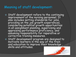 Meaning of staff development:
 Staff development refers to the continuing
improvement of the nursing personnel. It
also includes setting standards for jobs,
providing on the job growth experiences,
considering potential growth opportunities
in all assignment planning, supervising and
appraising performance proficiency, and
assuming responsibility for reparative or
corrective training measures.
 Staff development program are designed to
motivate learners in the way of the train
and education to improve their knowledge ,
skills and attitudes.
 
