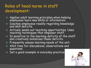 Roles of head nurse in staff
development:
 Applies adult learning principles when helping
employees learn new skills or information.
 Coaches employees readily regarding knowledge
and skill deficits.
 Actively seeks out teaching opportunities. Uses
teaching techniques that empower staff.
 Is sensitive to the learning deficits of the staff
and creatively minimizes these deficits.
 Frequently assess learning needs of the unit.
 Allot time for discussions, observations and
questions.
 Set a good example in everyday practice
 