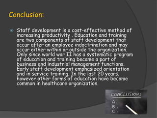 Conclusion:
 Staff development is a cost-effective method of
increasing productivity . Education and training
are two components of staff development that
occur after an employee indoctrination and may
occur either within or outside the organization.
Only since world war II has a systematic program
of education and training became a part of
business and industrial management functions.
Early staff development emphasized orientation
and in service training. In the last 20 years,
however other forms of education have become
common in healthcare organization.
 