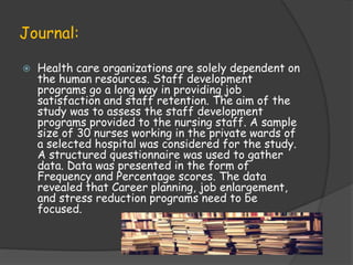 Journal:
 Health care organizations are solely dependent on
the human resources. Staff development
programs go a long way in providing job
satisfaction and staff retention. The aim of the
study was to assess the staff development
programs provided to the nursing staff. A sample
size of 30 nurses working in the private wards of
a selected hospital was considered for the study.
A structured questionnaire was used to gather
data. Data was presented in the form of
Frequency and Percentage scores. The data
revealed that Career planning, job enlargement,
and stress reduction programs need to be
focused.
 