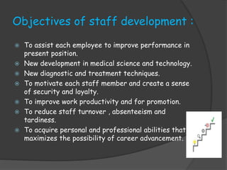 Objectives of staff development :
 To assist each employee to improve performance in
present position.
 New development in medical science and technology.
 New diagnostic and treatment techniques.
 To motivate each staff member and create a sense
of security and loyalty.
 To improve work productivity and for promotion.
 To reduce staff turnover , absenteeism and
tardiness.
 To acquire personal and professional abilities that
maximizes the possibility of career advancement.
 
