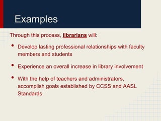 Examples
Through this process, librarians will:

•   Develop lasting professional relationships with faculty
    members and students

•   Experience an overall increase in library involvement

•   With the help of teachers and administrators,
    accomplish goals established by CCSS and AASL
    Standards
 