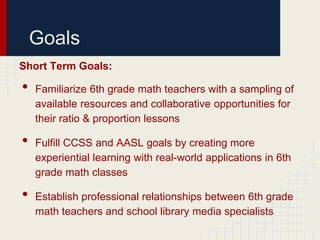 Goals
Short Term Goals:

•   Familiarize 6th grade math teachers with a sampling of
    available resources and collaborative opportunities for
    their ratio & proportion lessons

•   Fulfill CCSS and AASL goals by creating more
    experiential learning with real-world applications in 6th
    grade math classes

•   Establish professional relationships between 6th grade
    math teachers and school library media specialists
 
