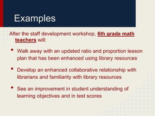 Examples
After the staff development workshop, 6th grade math
   teachers will:

•   Walk away with an updated ratio and proportion lesson
    plan that has been enhanced using library resources

•   Develop an enhanced collaborative relationship with
    librarians and familiarity with library resources

•   See an improvement in student understanding of
    learning objectives and in test scores
 