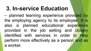 3. In-service Education
– planned learning experience provided by
the employing agency to its employee. It is
also a planned educational experience
provided in the job setting and closely
identified with services in order to help
perform more effectively as a person and as
a worker.
 