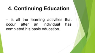 4. Continuing Education
– is all the learning activities that
occur after an individual has
completed his basic education.
 