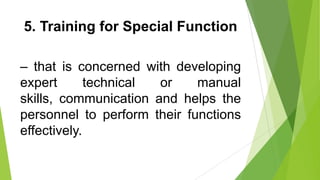 5. Training for Special Function
– that is concerned with developing
expert technical or manual
skills, communication and helps the
personnel to perform their functions
effectively.
 