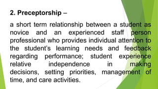 2. Preceptorship –
a short term relationship between a student as
novice and an experienced staff person
professional who provides individual attention to
the student’s learning needs and feedback
regarding performance; student experience
relative independence in making
decisions, setting priorities, management of
time, and care activities.
 