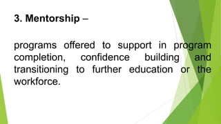 3. Mentorship –
programs offered to support in program
completion, confidence building and
transitioning to further education or the
workforce.
 