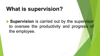 What is supervision?
 Supervision is carried out by the supervisor
to oversee the productivity and progress of
the employee.
 