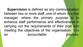 Supervision is defined as any communication
between two or more staff, one of whom is a line
manager, where the primary purpose is to
enhance staff performance and effectiveness in
carrying out the requirements of their post and
meeting the objectives of the organisation. It is
an accountable process.
 