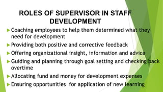 ROLES OF SUPERVISOR IN STAFF
DEVELOPMENT
 Coaching employees to help them determined what they
need for development
 Providing both positive and corrective feedback
 Offering organizational insight, information and advice
 Guiding and planning through goal setting and checking back
overtime
 Allocating fund and money for development expenses
 Ensuring opportunities for application of new learning
 
