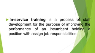  In-service training is a process of staff
development for the purpose of improving the
performance of an incumbent holding a
position with assign job responsibilities.
 