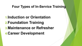 Four Types of In-Service Training
1.Induction or Orientation
2.Foundation Training
3.Maintenance or Refresher
4.Career Development
 