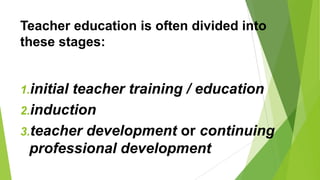 Teacher education is often divided into
these stages:
1.initial teacher training / education
2.induction
3.teacher development or continuing
professional development
 