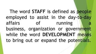 The word STAFF is defined as people
employed to assist in the day-to-day
affairs of running a
business, organization or government
while the word DEVELOPMENT means
to bring out or expand the potentials.
 