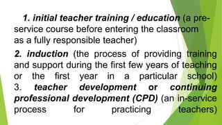 1. initial teacher training / education (a pre-
service course before entering the classroom
as a fully responsible teacher)
2. induction (the process of providing training
and support during the first few years of teaching
or the first year in a particular school)
3. teacher development or continuing
professional development (CPD) (an in-service
process for practicing teachers)
 