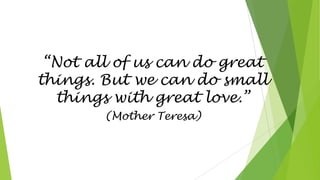 “Not all of us can do great
things. But we can do small
things with great love.”
(Mother Teresa)
 