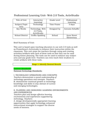 Professional Learning Unit- Web 2.0 Tools, ActivStudio
  Title of Unit      Interactive        Grade Level       Professional
                      Learning!                            Learning
 Subject/Topic       Technology         Time Frame           5 days
     Area
  Key Words        Technology, Web     Designed by      Autumn Schaffer
                      2.0 Tools,
                     ActivStudio
 School District   Griffin Spalding       School          Anne Street
                                                          Elementary

Brief Summary of Unit:

This unit is based upon teaching educators to use web 2.0 tools as well
as Promethean’s Activstudio to enhance their instruction within the
classroom. This unit steps the teachers through using and creating
activities/artifacts with each of these tools so that they can be used
during lesson planning. The tools can be used to enhance any subject
area and any grade level. Teachers can even teach their students to
create artifacts with these tools.

                    Stage 1: Identify Desired Results

Content Standards:
National Technology Standards:

I. TECHNOLOGY OPERATIONS AND CONCEPTS
Teachers demonstrate a sound understanding of
technology operations and concepts. Teachers:
B. demonstrate continual growth in technology
knowledge and skills to stay abreast of current
and emerging technologies.

II. PLANNING AND DESIGNING LEARNING ENVIRONMENTS
AND EXPERIENCES
Teachers plan and design effective learning
environments and experiences supported by
technology. Teachers:
A. design developmentally appropriate learning
opportunities that apply technology-enhanced
instructional strategies to support the diverse
needs of learners.
 