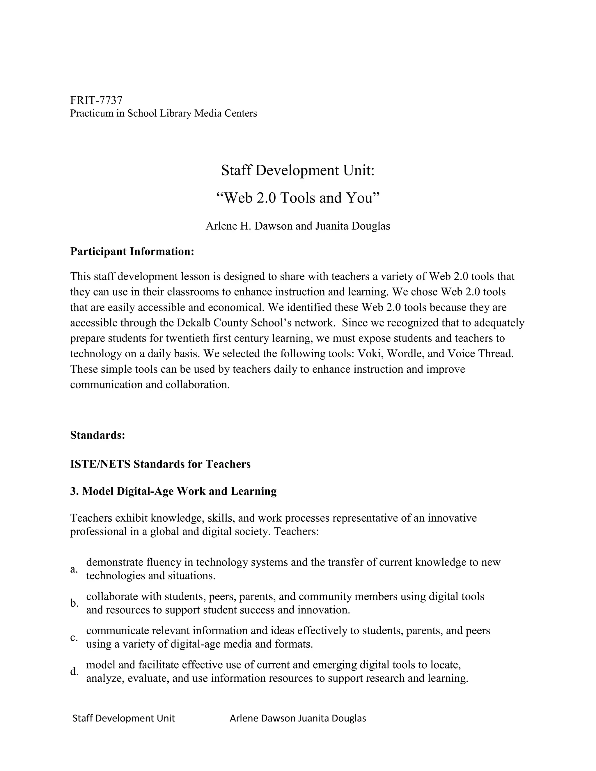 FRIT-7737
Practicum in School Library Media Centers




                                  Staff Development Unit:
                                 “Web 2.0 Tools and You”
                              Arlene H. Dawson and Juanita Douglas

Participant Information:

This staff development lesson is designed to share with teachers a variety of Web 2.0 tools that
they can use in their classrooms to enhance instruction and learning. We chose Web 2.0 tools
that are easily accessible and economical. We identified these Web 2.0 tools because they are
accessible through the Dekalb County School’s network. Since we recognized that to adequately
prepare students for twentieth first century learning, we must expose students and teachers to
technology on a daily basis. We selected the following tools: Voki, Wordle, and Voice Thread.
These simple tools can be used by teachers daily to enhance instruction and improve
communication and collaboration.



Standards:

ISTE/NETS Standards for Teachers

3. Model Digital-Age Work and Learning

Teachers exhibit knowledge, skills, and work processes representative of an innovative
professional in a global and digital society. Teachers:

     demonstrate fluency in technology systems and the transfer of current knowledge to new
a.
     technologies and situations.
     collaborate with students, peers, parents, and community members using digital tools
b.
     and resources to support student success and innovation.
     communicate relevant information and ideas effectively to students, parents, and peers
c.
     using a variety of digital-age media and formats.
     model and facilitate effective use of current and emerging digital tools to locate,
d.
     analyze, evaluate, and use information resources to support research and learning.


Staff Development Unit              Arlene Dawson Juanita Douglas
 