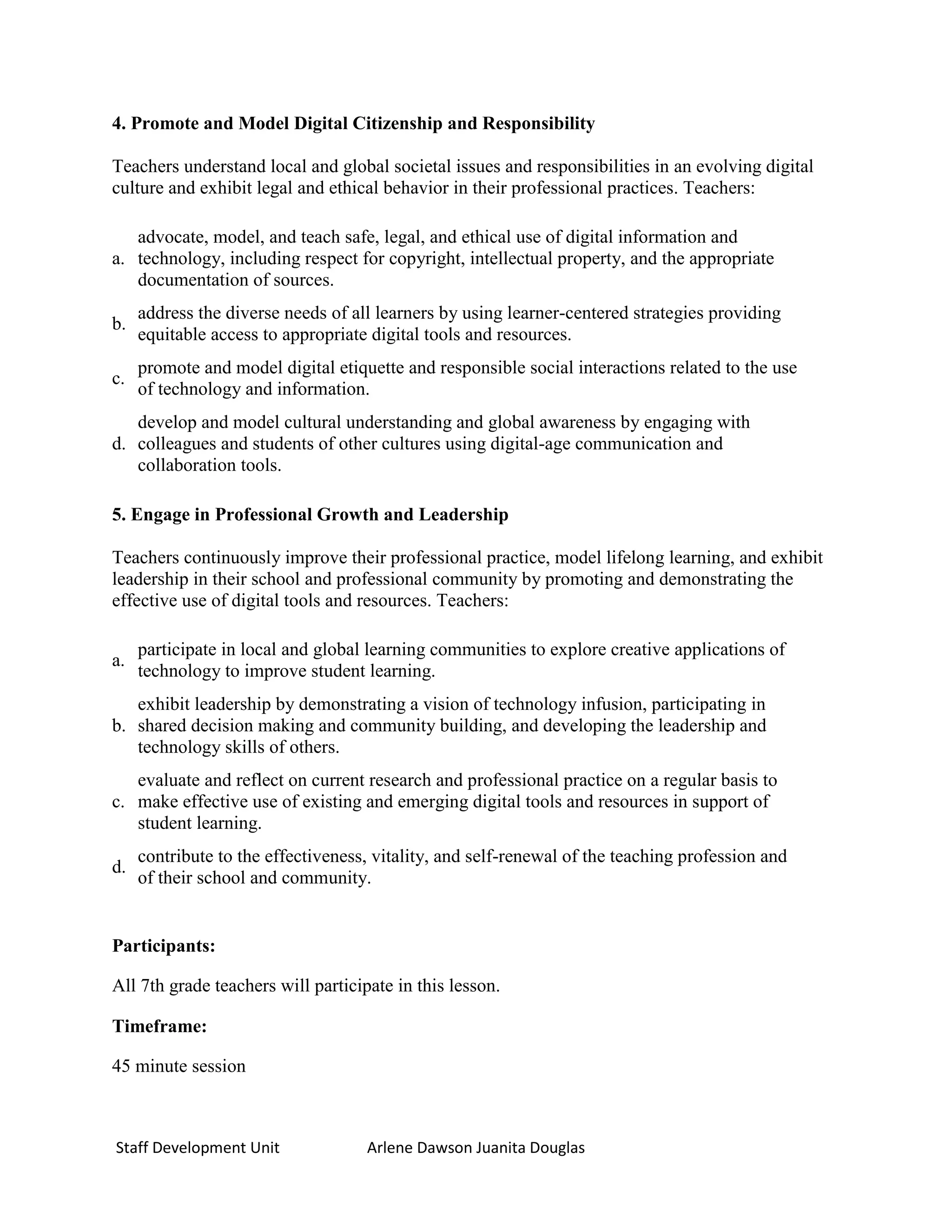 4. Promote and Model Digital Citizenship and Responsibility

Teachers understand local and global societal issues and responsibilities in an evolving digital
culture and exhibit legal and ethical behavior in their professional practices. Teachers:

   advocate, model, and teach safe, legal, and ethical use of digital information and
a. technology, including respect for copyright, intellectual property, and the appropriate
   documentation of sources.
     address the diverse needs of all learners by using learner-centered strategies providing
b.
     equitable access to appropriate digital tools and resources.
     promote and model digital etiquette and responsible social interactions related to the use
c.
     of technology and information.
   develop and model cultural understanding and global awareness by engaging with
d. colleagues and students of other cultures using digital-age communication and
   collaboration tools.

5. Engage in Professional Growth and Leadership

Teachers continuously improve their professional practice, model lifelong learning, and exhibit
leadership in their school and professional community by promoting and demonstrating the
effective use of digital tools and resources. Teachers:

     participate in local and global learning communities to explore creative applications of
a.
     technology to improve student learning.
   exhibit leadership by demonstrating a vision of technology infusion, participating in
b. shared decision making and community building, and developing the leadership and
   technology skills of others.
   evaluate and reflect on current research and professional practice on a regular basis to
c. make effective use of existing and emerging digital tools and resources in support of
   student learning.
     contribute to the effectiveness, vitality, and self-renewal of the teaching profession and
d.
     of their school and community.


Participants:

All 7th grade teachers will participate in this lesson.

Timeframe:

45 minute session



Staff Development Unit              Arlene Dawson Juanita Douglas
 