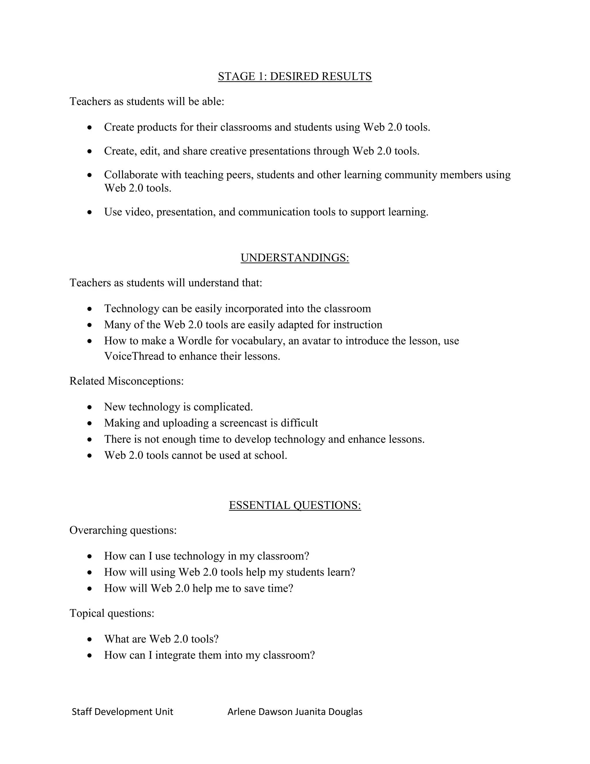 STAGE 1: DESIRED RESULTS

Teachers as students will be able:

      Create products for their classrooms and students using Web 2.0 tools.

      Create, edit, and share creative presentations through Web 2.0 tools.

      Collaborate with teaching peers, students and other learning community members using
       Web 2.0 tools.

      Use video, presentation, and communication tools to support learning.


                                       UNDERSTANDINGS:

Teachers as students will understand that:

      Technology can be easily incorporated into the classroom
      Many of the Web 2.0 tools are easily adapted for instruction
      How to make a Wordle for vocabulary, an avatar to introduce the lesson, use
       VoiceThread to enhance their lessons.

Related Misconceptions:

      New technology is complicated.
      Making and uploading a screencast is difficult
      There is not enough time to develop technology and enhance lessons.
      Web 2.0 tools cannot be used at school.



                                     ESSENTIAL QUESTIONS:

Overarching questions:

      How can I use technology in my classroom?
      How will using Web 2.0 tools help my students learn?
      How will Web 2.0 help me to save time?

Topical questions:

      What are Web 2.0 tools?
      How can I integrate them into my classroom?



Staff Development Unit               Arlene Dawson Juanita Douglas
 