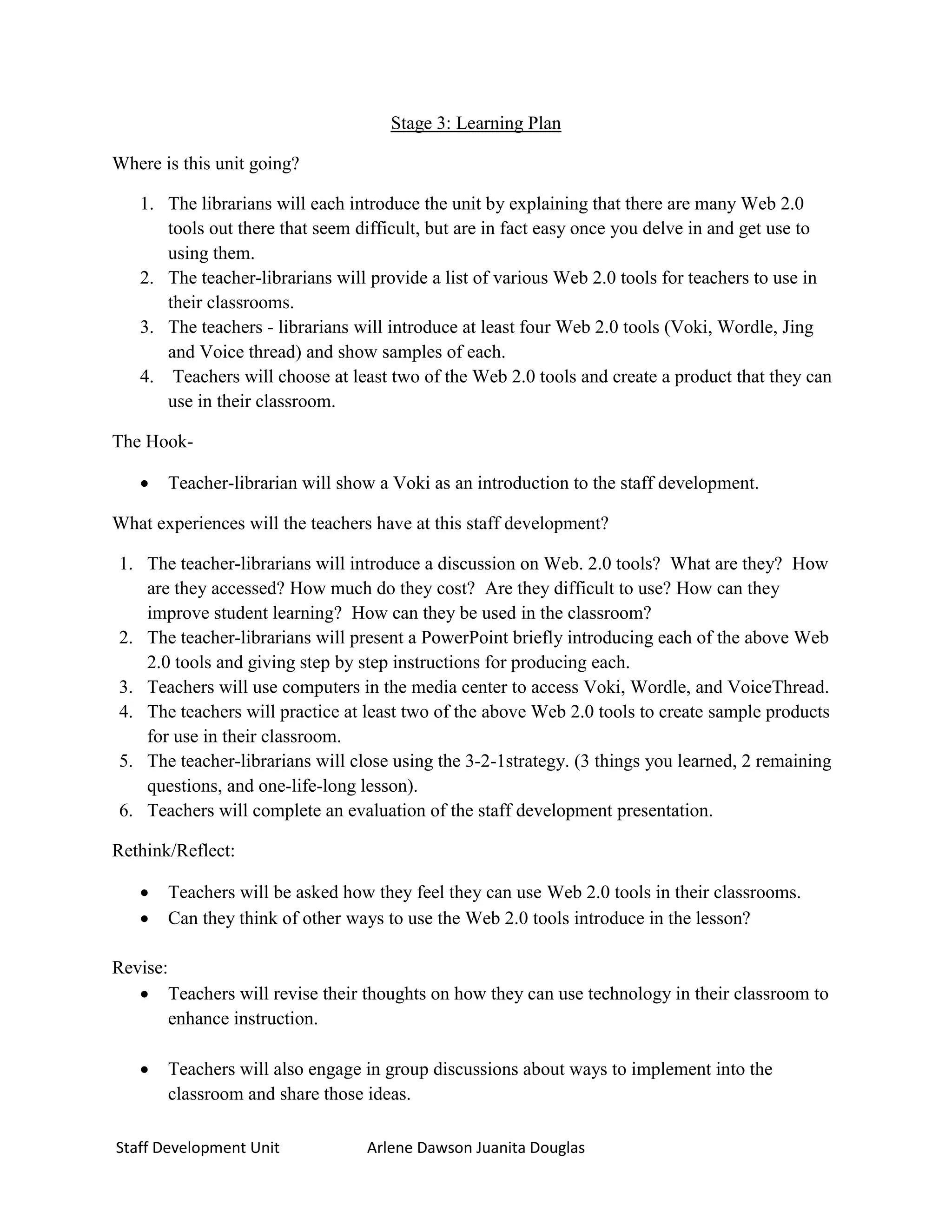 Stage 3: Learning Plan

Where is this unit going?

   1. The librarians will each introduce the unit by explaining that there are many Web 2.0
      tools out there that seem difficult, but are in fact easy once you delve in and get use to
      using them.
   2. The teacher-librarians will provide a list of various Web 2.0 tools for teachers to use in
      their classrooms.
   3. The teachers - librarians will introduce at least four Web 2.0 tools (Voki, Wordle, Jing
      and Voice thread) and show samples of each.
   4. Teachers will choose at least two of the Web 2.0 tools and create a product that they can
      use in their classroom.

The Hook-

      Teacher-librarian will show a Voki as an introduction to the staff development.

What experiences will the teachers have at this staff development?

1. The teacher-librarians will introduce a discussion on Web. 2.0 tools? What are they? How
   are they accessed? How much do they cost? Are they difficult to use? How can they
   improve student learning? How can they be used in the classroom?
2. The teacher-librarians will present a PowerPoint briefly introducing each of the above Web
   2.0 tools and giving step by step instructions for producing each.
3. Teachers will use computers in the media center to access Voki, Wordle, and VoiceThread.
4. The teachers will practice at least two of the above Web 2.0 tools to create sample products
   for use in their classroom.
5. The teacher-librarians will close using the 3-2-1strategy. (3 things you learned, 2 remaining
   questions, and one-life-long lesson).
6. Teachers will complete an evaluation of the staff development presentation.

Rethink/Reflect:

      Teachers will be asked how they feel they can use Web 2.0 tools in their classrooms.
      Can they think of other ways to use the Web 2.0 tools introduce in the lesson?

Revise:
    Teachers will revise their thoughts on how they can use technology in their classroom to
        enhance instruction.

      Teachers will also engage in group discussions about ways to implement into the
       classroom and share those ideas.

Staff Development Unit           Arlene Dawson Juanita Douglas
 