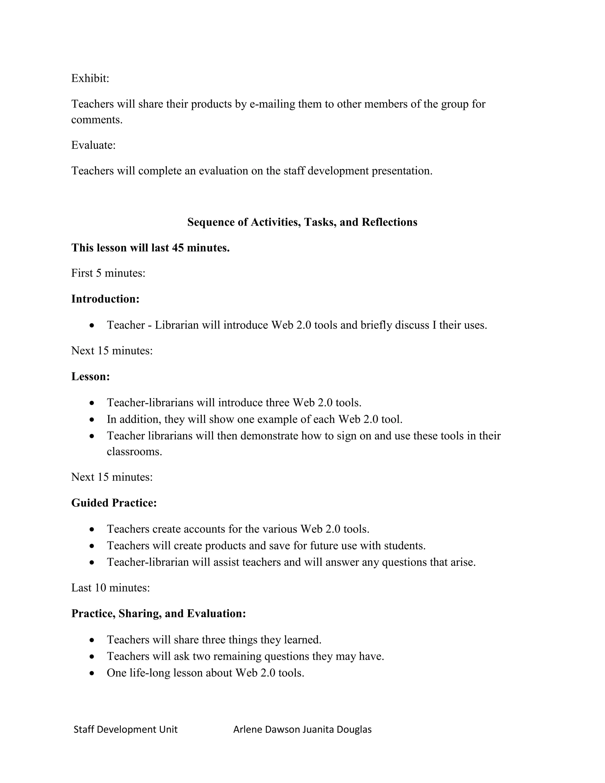 Exhibit:

Teachers will share their products by e-mailing them to other members of the group for
comments.

Evaluate:

Teachers will complete an evaluation on the staff development presentation.



                         Sequence of Activities, Tasks, and Reflections

This lesson will last 45 minutes.

First 5 minutes:

Introduction:

      Teacher - Librarian will introduce Web 2.0 tools and briefly discuss I their uses.

Next 15 minutes:

Lesson:

      Teacher-librarians will introduce three Web 2.0 tools.
      In addition, they will show one example of each Web 2.0 tool.
      Teacher librarians will then demonstrate how to sign on and use these tools in their
       classrooms.

Next 15 minutes:

Guided Practice:

      Teachers create accounts for the various Web 2.0 tools.
      Teachers will create products and save for future use with students.
      Teacher-librarian will assist teachers and will answer any questions that arise.

Last 10 minutes:

Practice, Sharing, and Evaluation:

      Teachers will share three things they learned.
      Teachers will ask two remaining questions they may have.
      One life-long lesson about Web 2.0 tools.



Staff Development Unit              Arlene Dawson Juanita Douglas
 