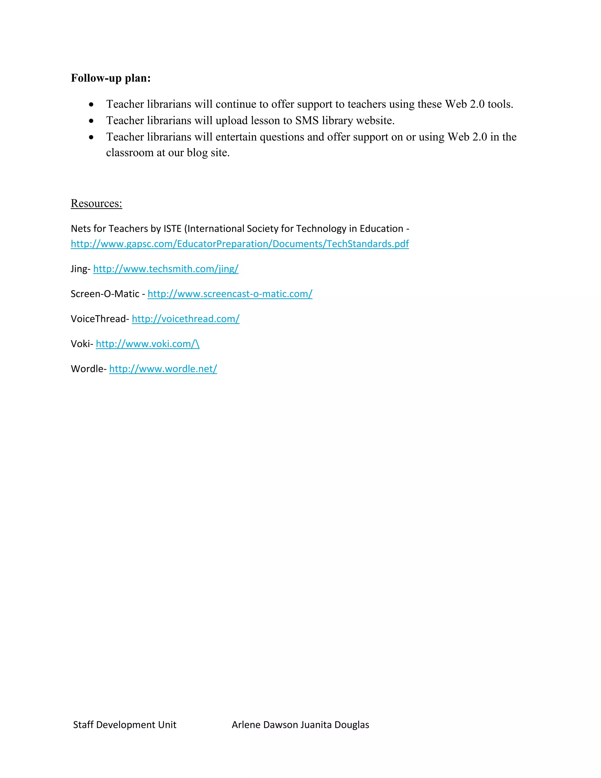 Follow-up plan:

       Teacher librarians will continue to offer support to teachers using these Web 2.0 tools.
       Teacher librarians will upload lesson to SMS library website.
       Teacher librarians will entertain questions and offer support on or using Web 2.0 in the
        classroom at our blog site.



Resources:

Nets for Teachers by ISTE (International Society for Technology in Education -
http://www.gapsc.com/EducatorPreparation/Documents/TechStandards.pdf

Jing- http://www.techsmith.com/jing/

Screen-O-Matic - http://www.screencast-o-matic.com/

VoiceThread- http://voicethread.com/

Voki- http://www.voki.com/

Wordle- http://www.wordle.net/




Staff Development Unit               Arlene Dawson Juanita Douglas
 