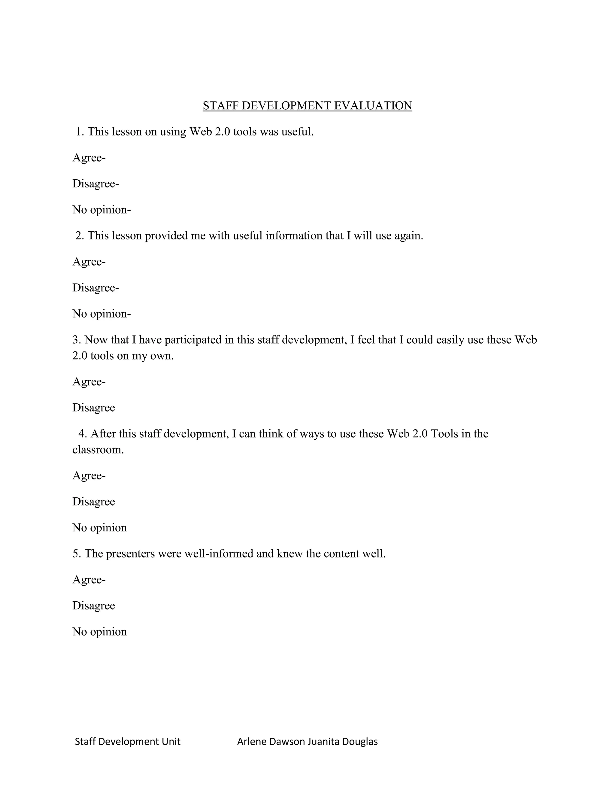 STAFF DEVELOPMENT EVALUATION

1. This lesson on using Web 2.0 tools was useful.

Agree-

Disagree-

No opinion-

2. This lesson provided me with useful information that I will use again.

Agree-

Disagree-

No opinion-

3. Now that I have participated in this staff development, I feel that I could easily use these Web
2.0 tools on my own.

Agree-

Disagree

 4. After this staff development, I can think of ways to use these Web 2.0 Tools in the
classroom.

Agree-

Disagree

No opinion

5. The presenters were well-informed and knew the content well.

Agree-

Disagree

No opinion




Staff Development Unit             Arlene Dawson Juanita Douglas
 